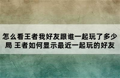 怎么看王者我好友跟谁一起玩了多少局 王者如何显示最近一起玩的好友